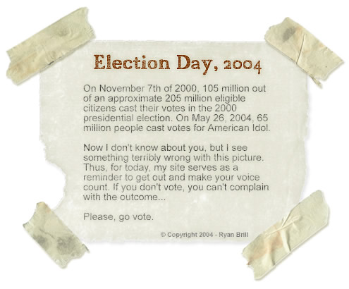 Election Day, 2004 - On November 7th of 2000, 105 million out of an approximate 205 million voting-age citizens cast their votes in the 2000 presidential election. On May 26, 2004, 65 million people cast votes for American Idol.
    Now I don't know about you, but I see something terribly wrong with this picture. Thus, for today, my site serves as a reminder to get out and make your voice count. If you don't vote, you can't complain with the outcome.
    Please, go vote.